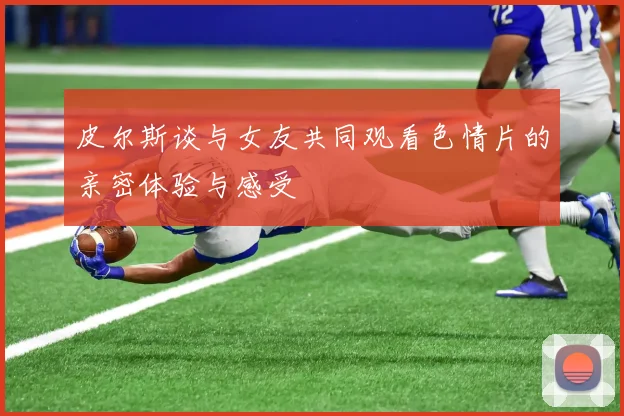 皮尔斯谈与女友共同观看色情片的亲密体验与感受
