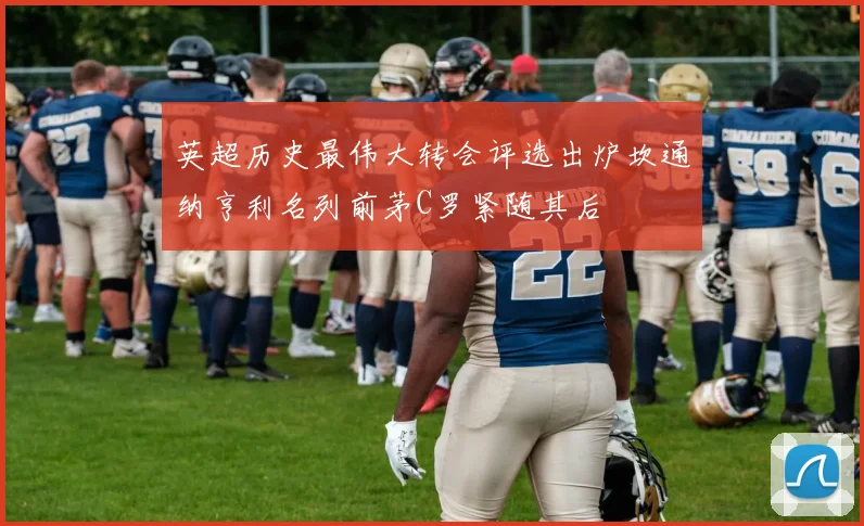 英超历史最伟大转会评选出炉坎通纳亨利名列前茅C罗紧随其后