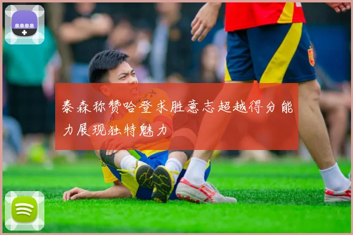 泰森称赞哈登求胜意志超越得分能力展现独特魅力