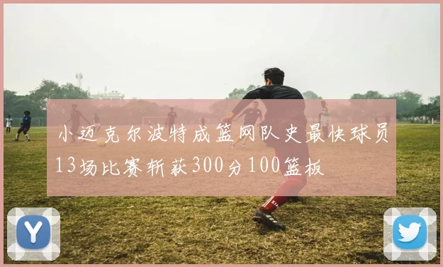 小迈克尔波特成篮网队史最快球员13场比赛斩获300分100篮板