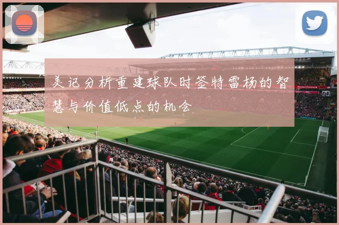 美记分析重建球队时签特雷杨的智慧与价值低点的机会