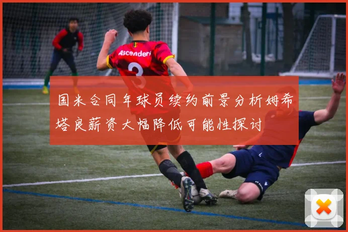 国米合同年球员续约前景分析姆希塔良薪资大幅降低可能性探讨