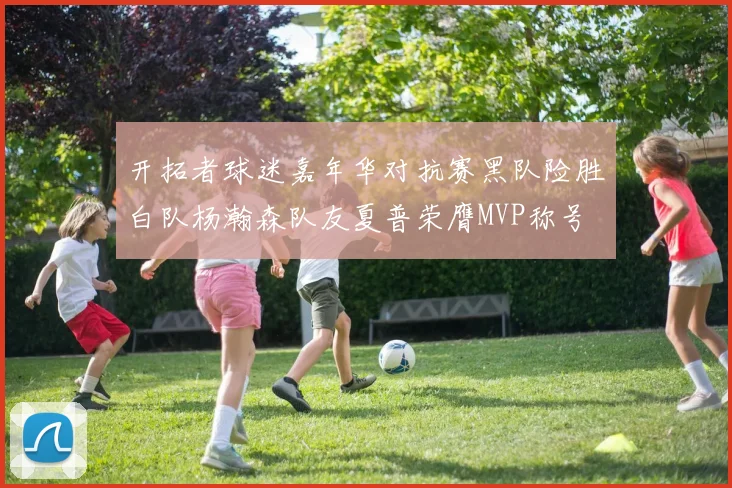 开拓者球迷嘉年华对抗赛黑队险胜白队杨瀚森队友夏普荣膺MVP称号