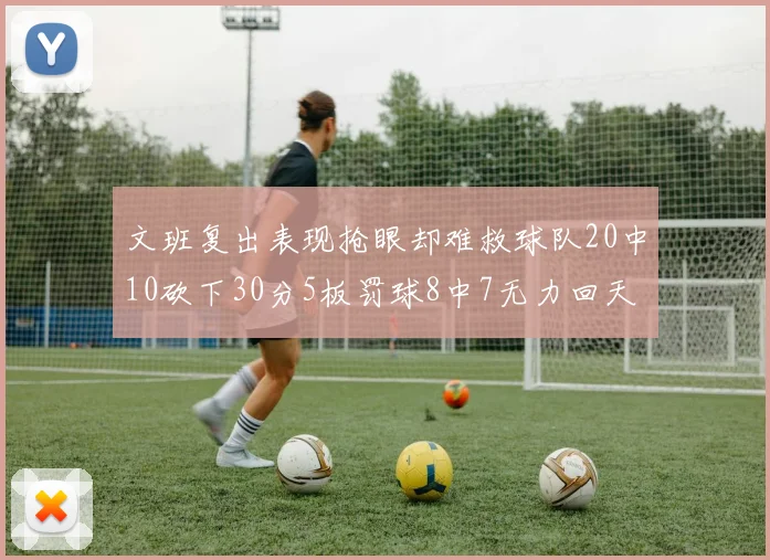 文班复出表现抢眼却难救球队20中10砍下30分5板罚球8中7无力回天