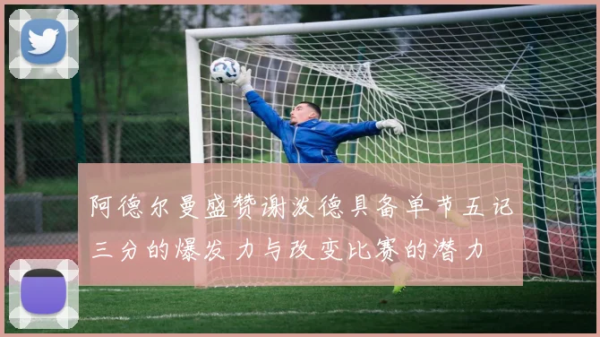 阿德尔曼盛赞谢泼德具备单节五记三分的爆发力与改变比赛的潜力