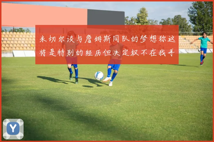 米切尔谈与詹姆斯同队的梦想称这将是特别的经历但决定权不在我手中