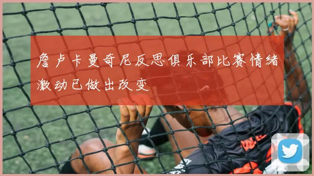 詹卢卡曼奇尼反思俱乐部比赛情绪激动已做出改变