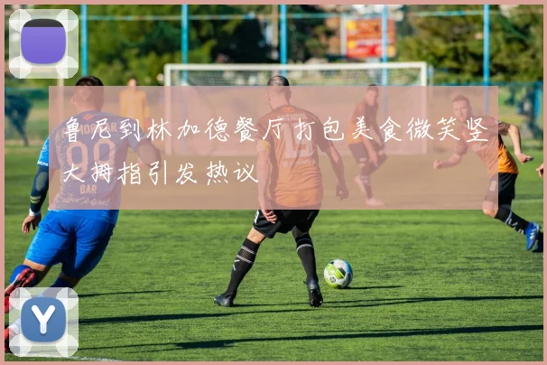鲁尼到林加德餐厅打包美食微笑竖大拇指引发热议