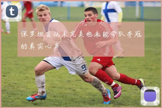 保罗坦言从未完美也未能带队夺冠的真实心声