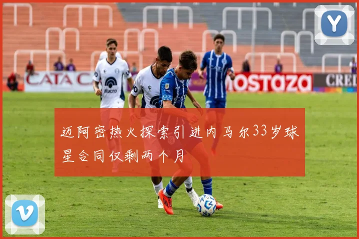 迈阿密热火探索引进内马尔33岁球星合同仅剩两个月