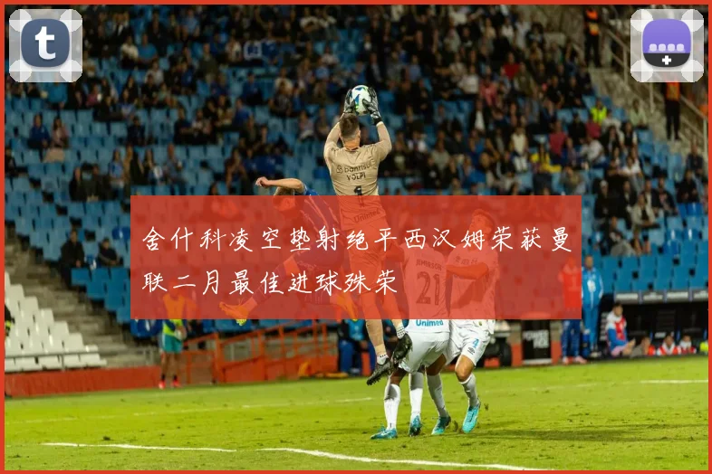 舍什科凌空垫射绝平西汉姆荣获曼联二月最佳进球殊荣