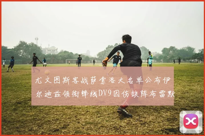 尤文图斯客战萨索洛大名单公布伊尔迪兹领衔锋线DV9因伤缺阵布雷默在列
