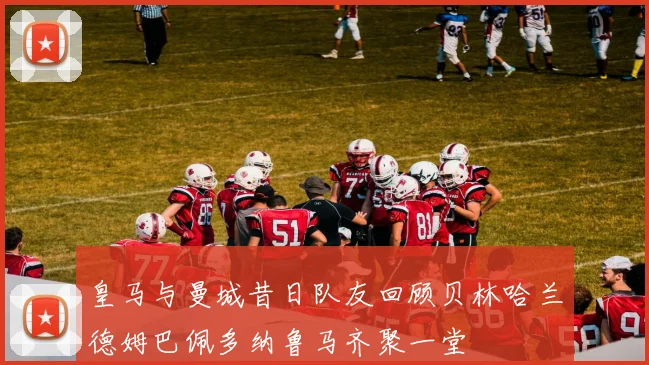 皇马与曼城昔日队友回顾贝林哈兰德姆巴佩多纳鲁马齐聚一堂