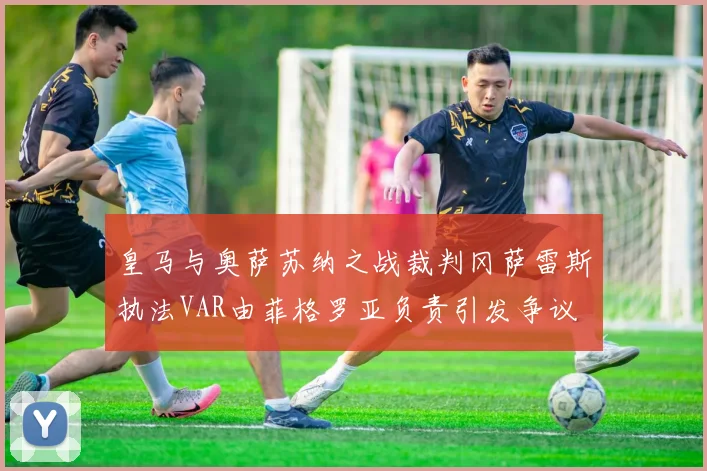 皇马与奥萨苏纳之战裁判冈萨雷斯执法VAR由菲格罗亚负责引发争议