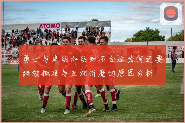 勇士与库明加明知不合适为何还要继续拖延与互相折磨的原因分析