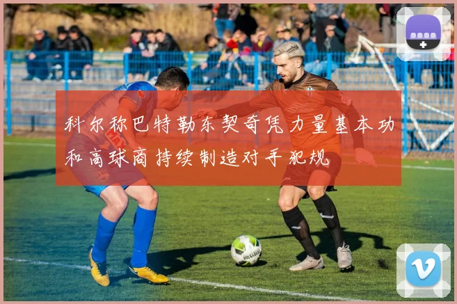 科尔称巴特勒东契奇凭力量基本功和高球商持续制造对手犯规