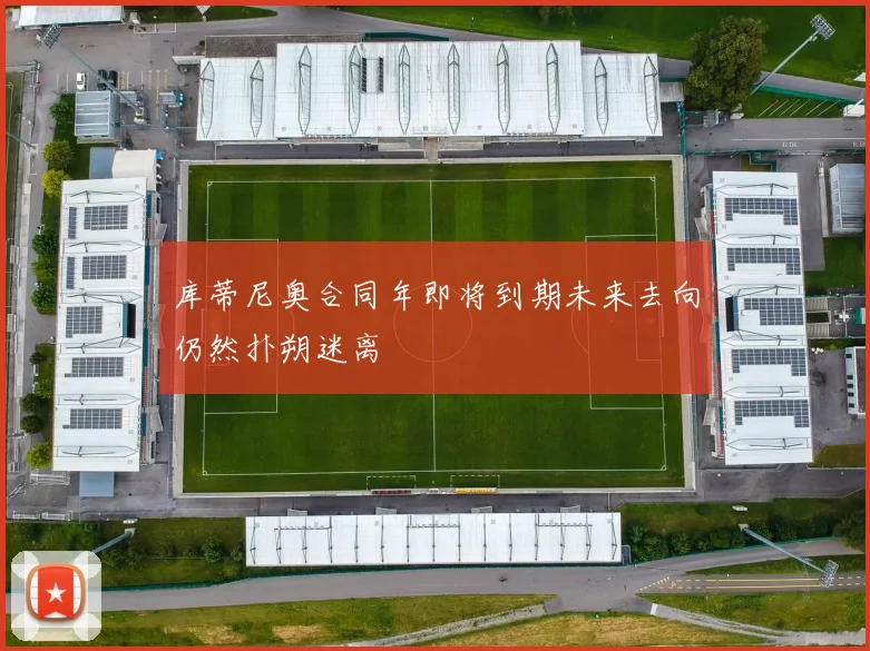 库蒂尼奥合同年即将到期未来去向仍然扑朔迷离